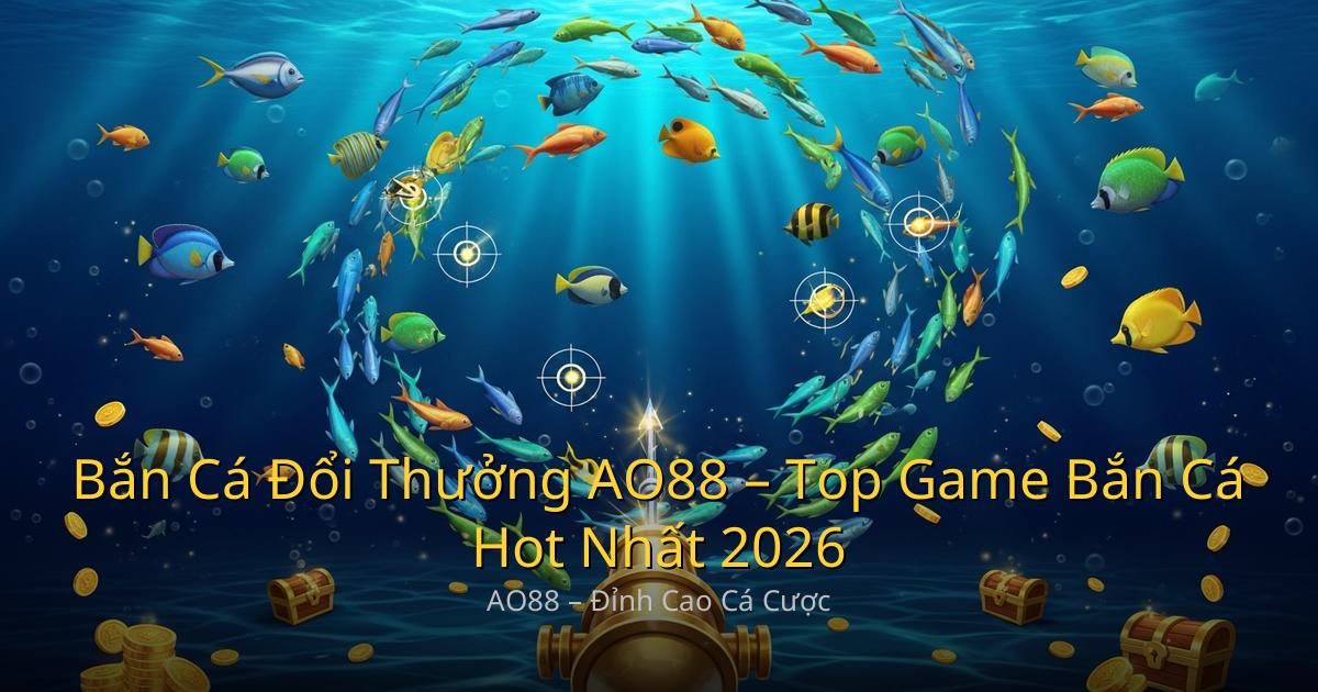 Bắn Cá Đổi Thưởng AO88 – Top Game Bắn Cá Hot Nhất 2026